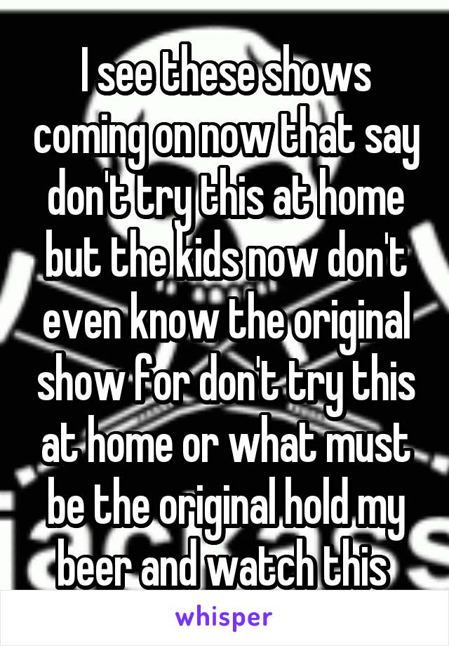 I see these shows coming on now that say don't try this at home but the kids now don't even know the original show for don't try this at home or what must be the original hold my beer and watch this 