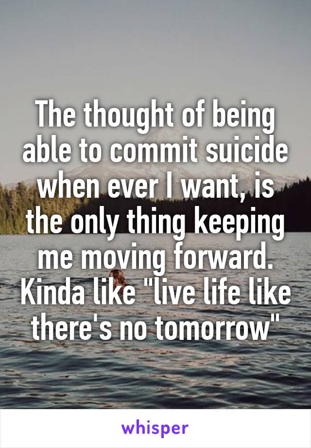 The thought of being able to commit suicide when ever I want, is the only thing keeping me moving forward. Kinda like "live life like there's no tomorrow"