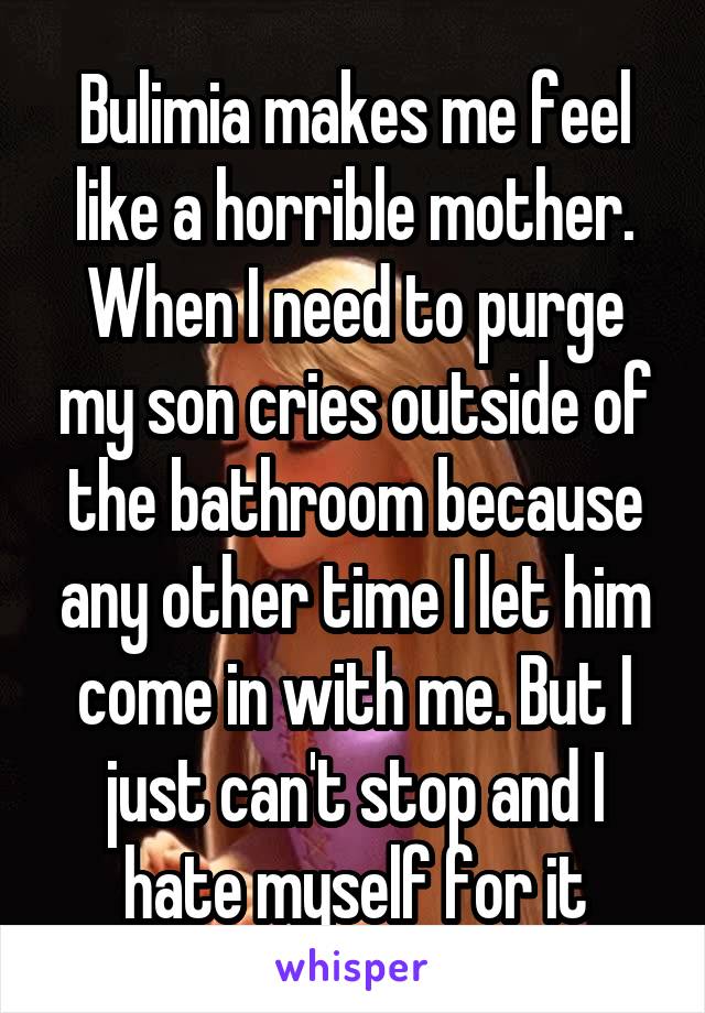 Bulimia makes me feel like a horrible mother. When I need to purge my son cries outside of the bathroom because any other time I let him come in with me. But I just can't stop and I hate myself for it