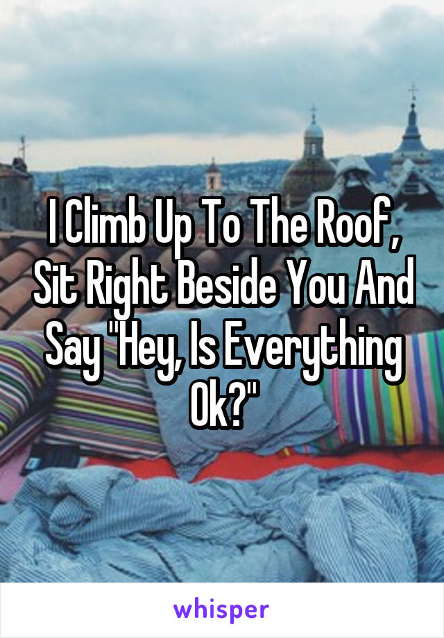 I Climb Up To The Roof, Sit Right Beside You And Say "Hey, Is Everything Ok?"