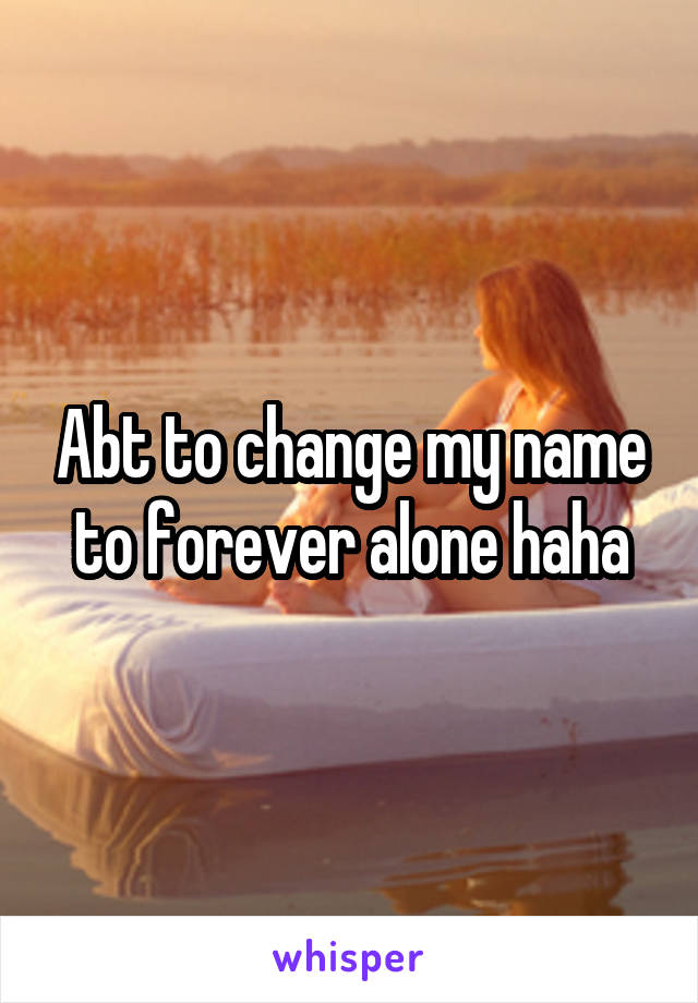 Abt to change my name to forever alone haha