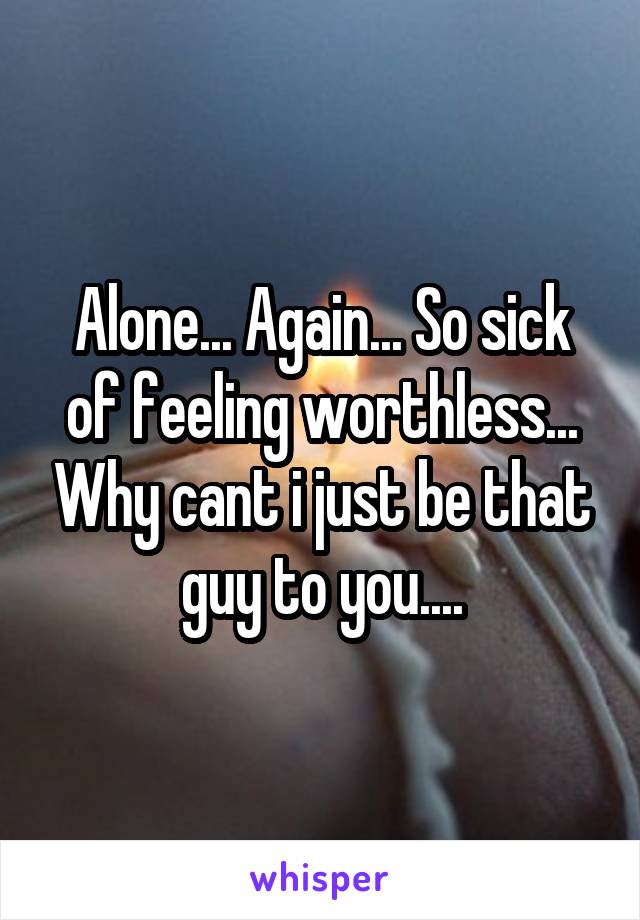 Alone... Again... So sick of feeling worthless... Why cant i just be that guy to you....