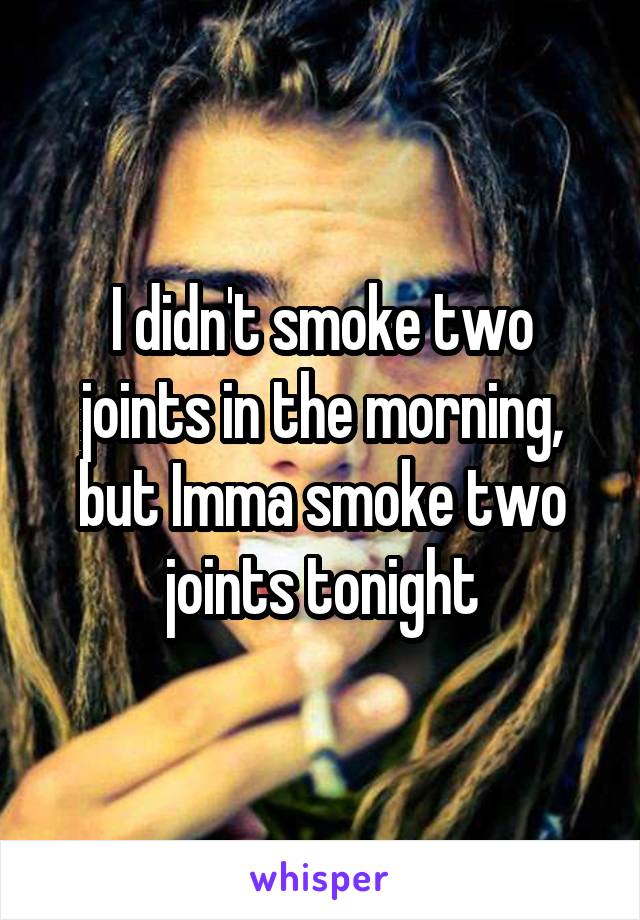 I didn't smoke two joints in the morning, but Imma smoke two joints tonight