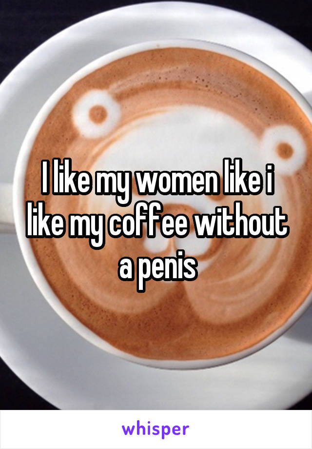 I like my women like i like my coffee without a penis