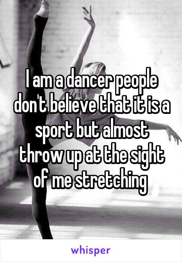 I am a dancer people don't believe that it is a sport but almost throw up at the sight of me stretching 