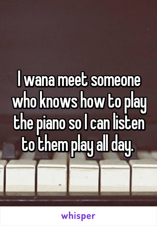 I wana meet someone who knows how to play the piano so I can listen to them play all day. 