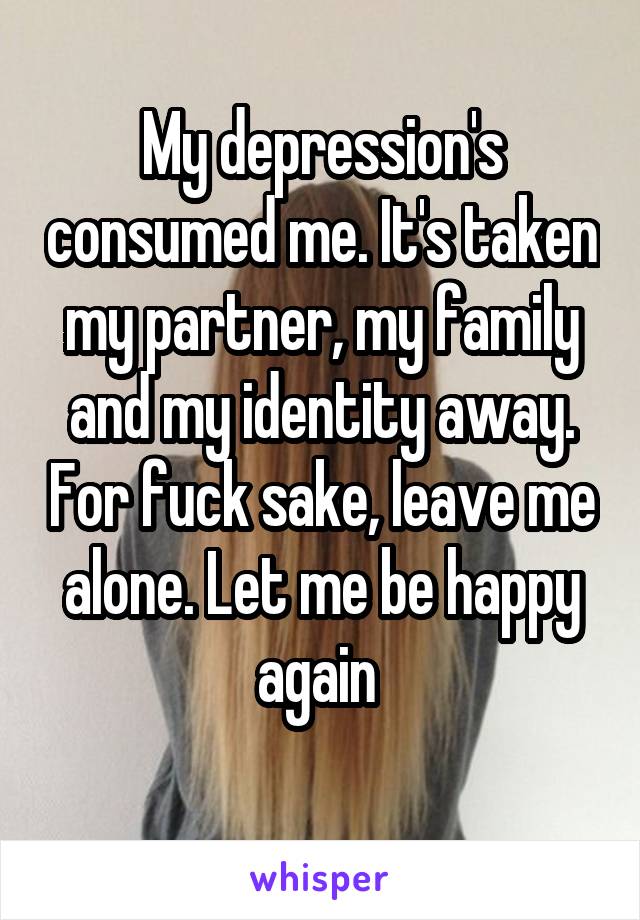 My depression's consumed me. It's taken my partner, my family and my identity away. For fuck sake, leave me alone. Let me be happy again 
