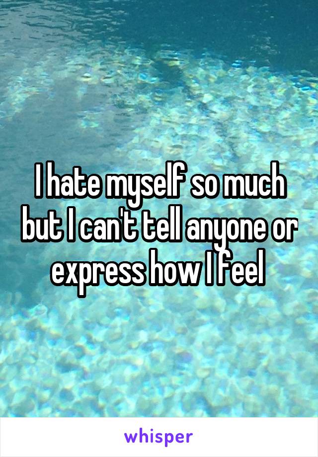 I hate myself so much but I can't tell anyone or express how I feel 