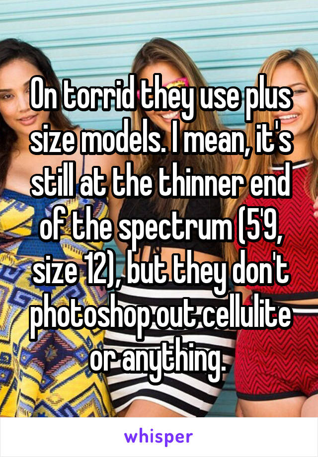 On torrid they use plus size models. I mean, it's still at the thinner end of the spectrum (5'9, size 12), but they don't photoshop out cellulite or anything. 