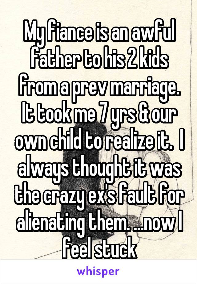 My fiance is an awful father to his 2 kids from a prev marriage. It took me 7 yrs & our own child to realize it.  I always thought it was the crazy ex's fault for alienating them. ...now I feel stuck