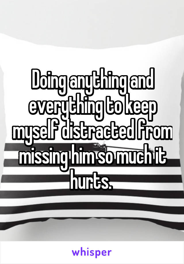 Doing anything and everything to keep myself distracted from missing him so much it hurts. 