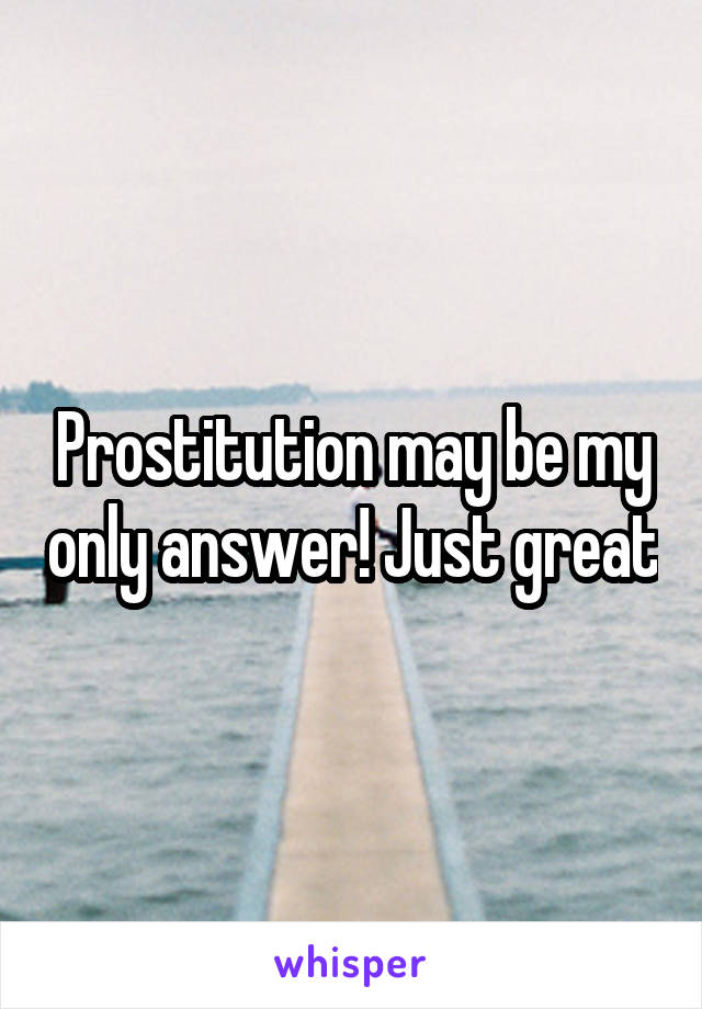 Prostitution may be my only answer! Just great