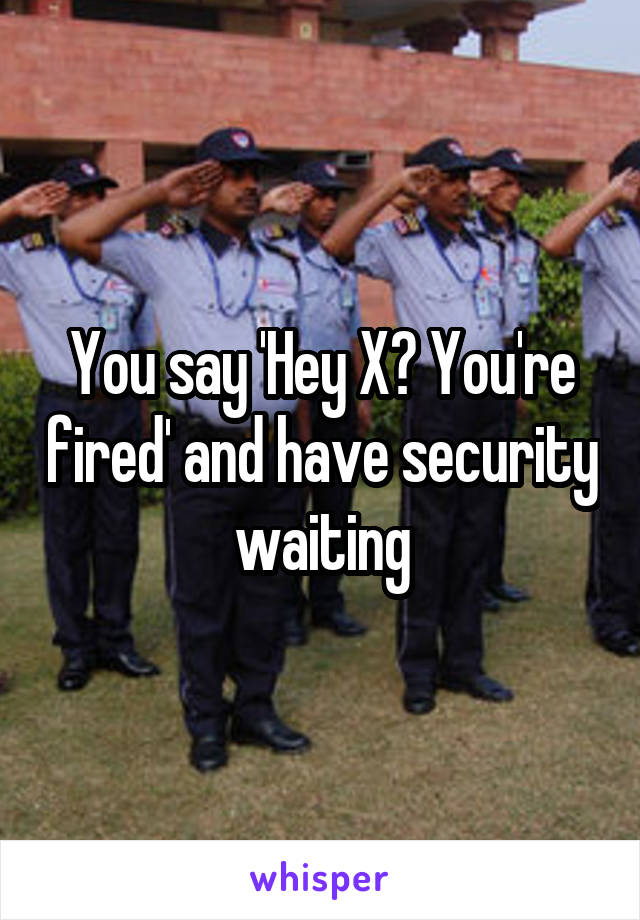 You say 'Hey X? You're fired' and have security waiting