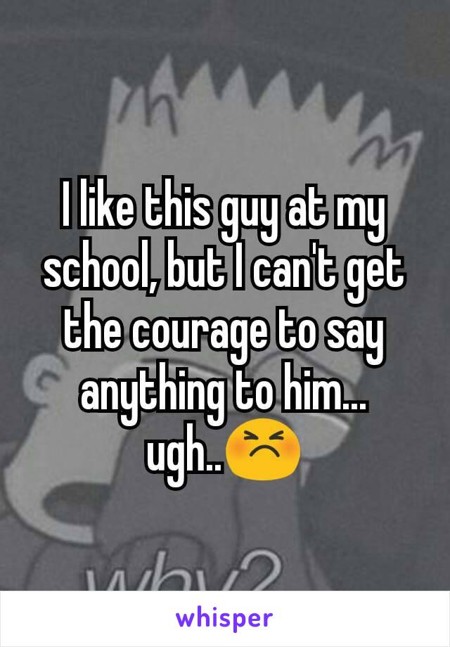 I like this guy at my school, but I can't get the courage to say anything to him... ugh..😣