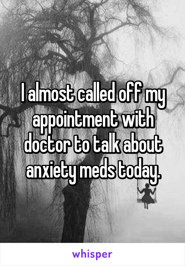 I almost called off my appointment with doctor to talk about anxiety meds today.