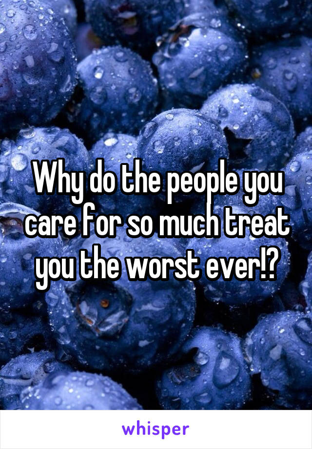 Why do the people you care for so much treat you the worst ever!?