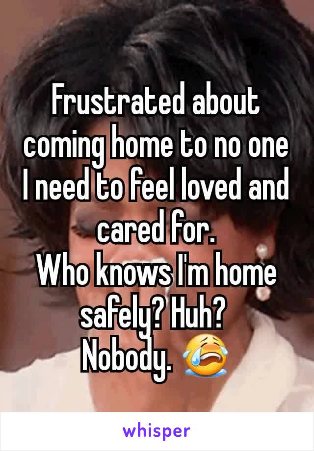 Frustrated about coming home to no one
I need to feel loved and cared for.
Who knows I'm home safely? Huh? 
Nobody. 😭