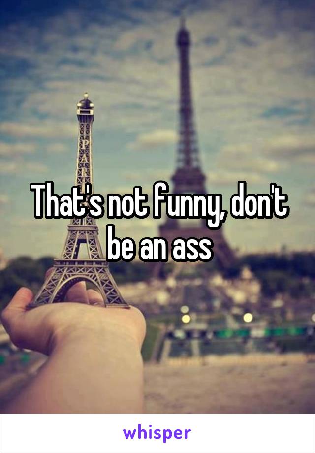 That's not funny, don't be an ass