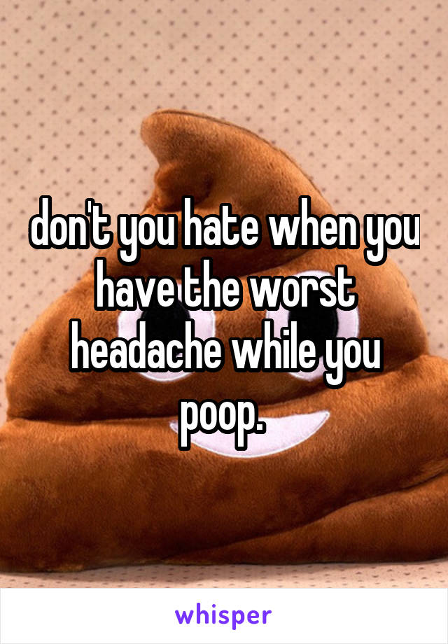 don't you hate when you have the worst headache while you poop. 