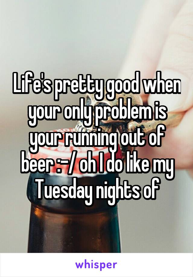 Life's pretty good when your only problem is your running out of beer :-/ oh I do like my Tuesday nights of
