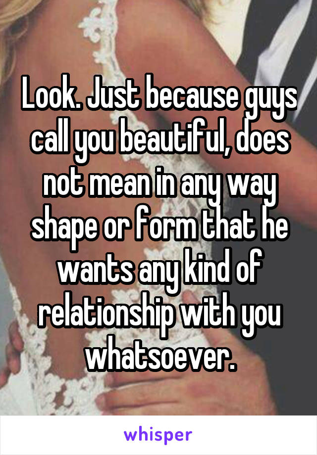 Look. Just because guys call you beautiful, does not mean in any way shape or form that he wants any kind of relationship with you whatsoever.