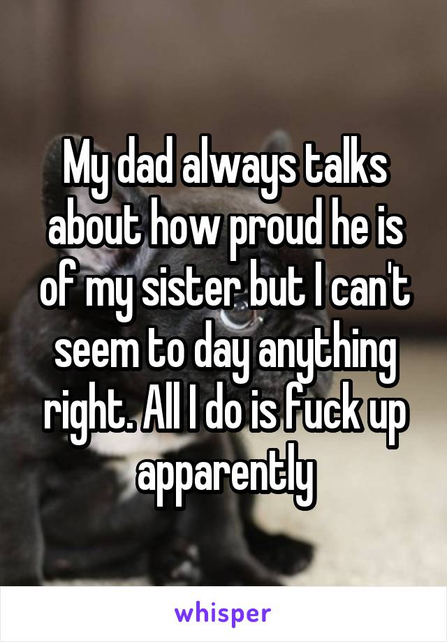 My dad always talks about how proud he is of my sister but I can't seem to day anything right. All I do is fuck up apparently