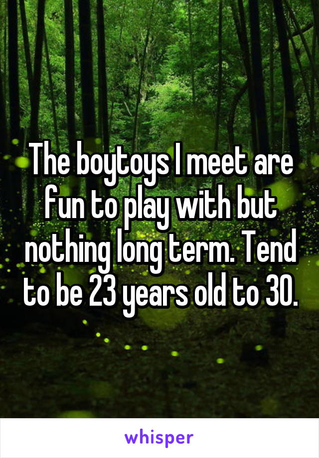 The boytoys I meet are fun to play with but nothing long term. Tend to be 23 years old to 30.