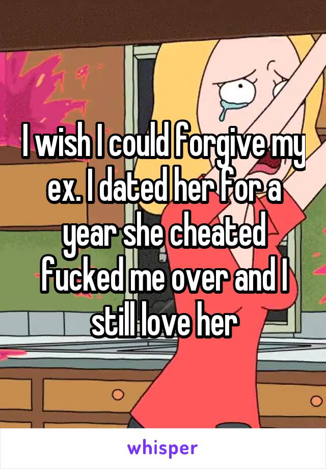 I wish I could forgive my ex. I dated her for a year she cheated fucked me over and I still love her