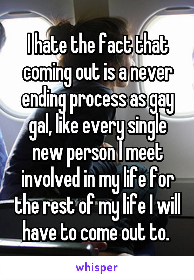 I hate the fact that coming out is a never ending process as gay gal, like every single new person I meet involved in my life for the rest of my life I will have to come out to. 