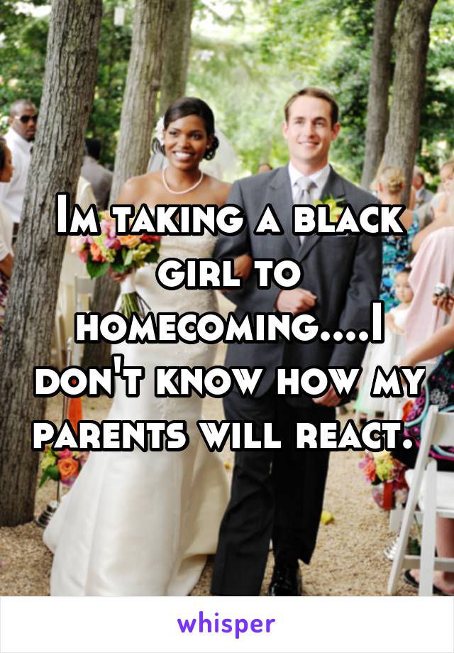 Im taking a black girl to homecoming....I don't know how my parents will react. 