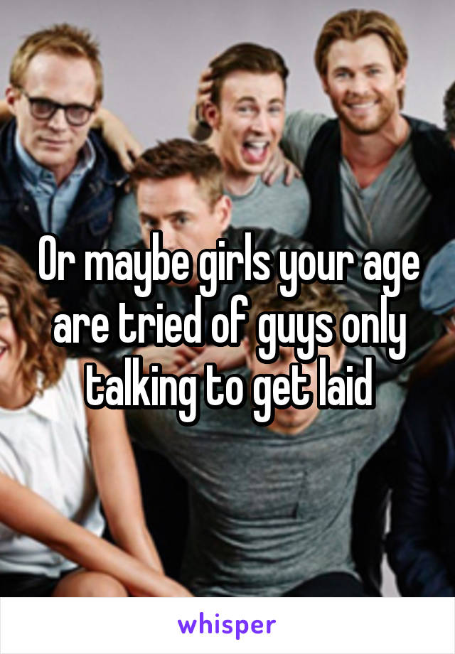 Or maybe girls your age are tried of guys only talking to get laid