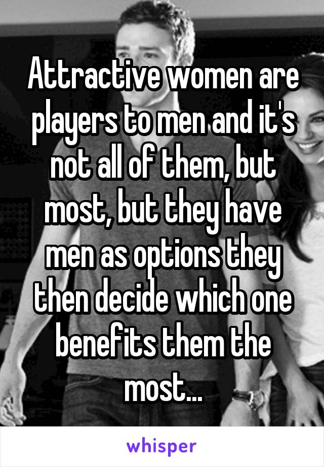 Attractive women are players to men and it's not all of them, but most, but they have men as options they then decide which one benefits them the most...