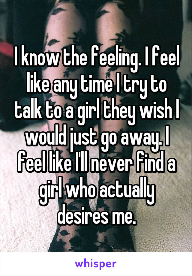 I know the feeling. I feel like any time I try to talk to a girl they wish I would just go away. I feel like I'll never find a girl who actually desires me.