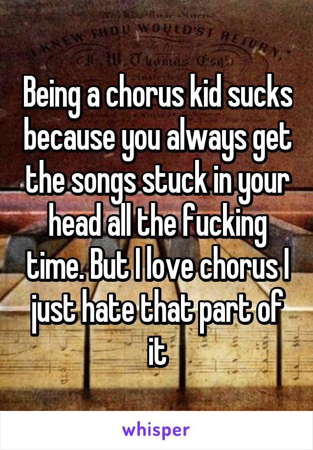 Being a chorus kid sucks because you always get the songs stuck in your head all the fucking time. But I love chorus I just hate that part of it