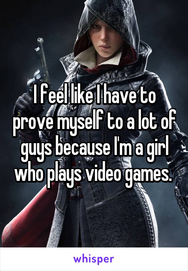 I feel like I have to prove myself to a lot of guys because I'm a girl who plays video games. 