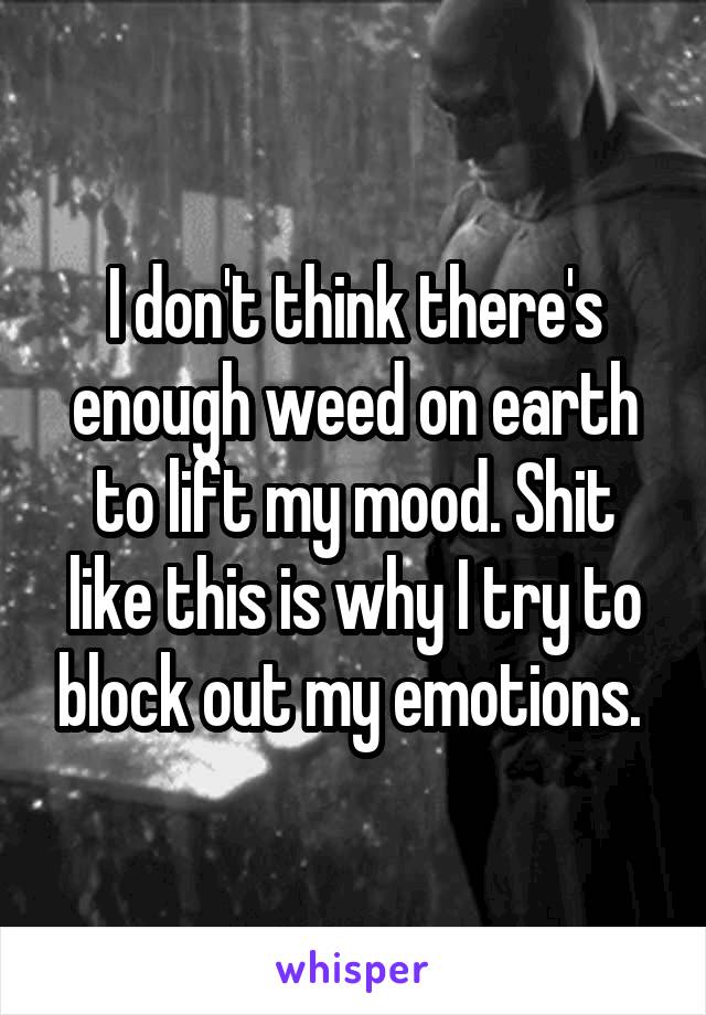 I don't think there's enough weed on earth to lift my mood. Shit like this is why I try to block out my emotions. 