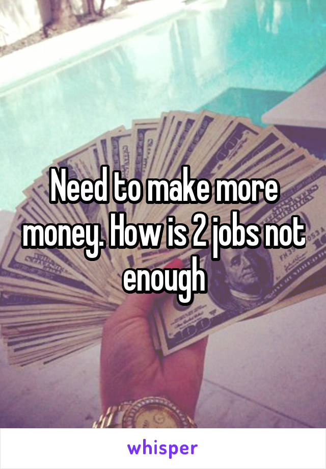 Need to make more money. How is 2 jobs not enough