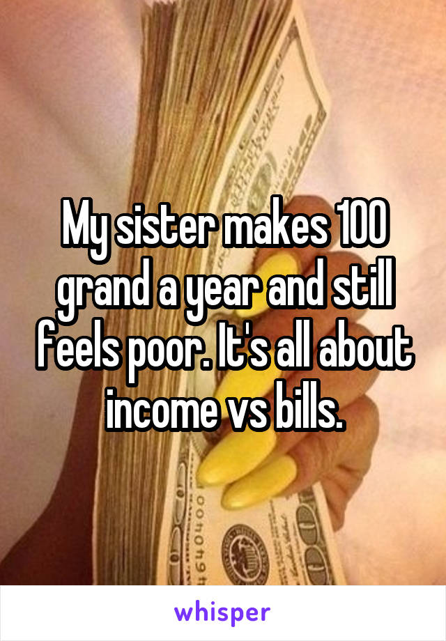 My sister makes 100 grand a year and still feels poor. It's all about income vs bills.