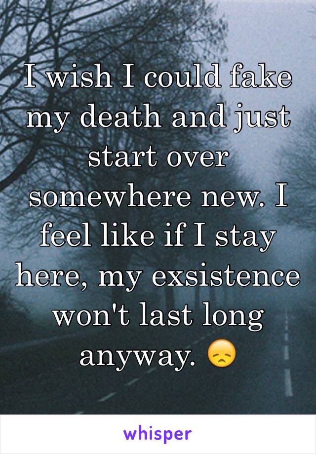 I wish I could fake my death and just start over somewhere new. I feel like if I stay here, my exsistence won't last long anyway. 😞