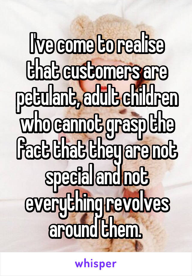 I've come to realise that customers are petulant, adult children who cannot grasp the fact that they are not special and not everything revolves around them. 