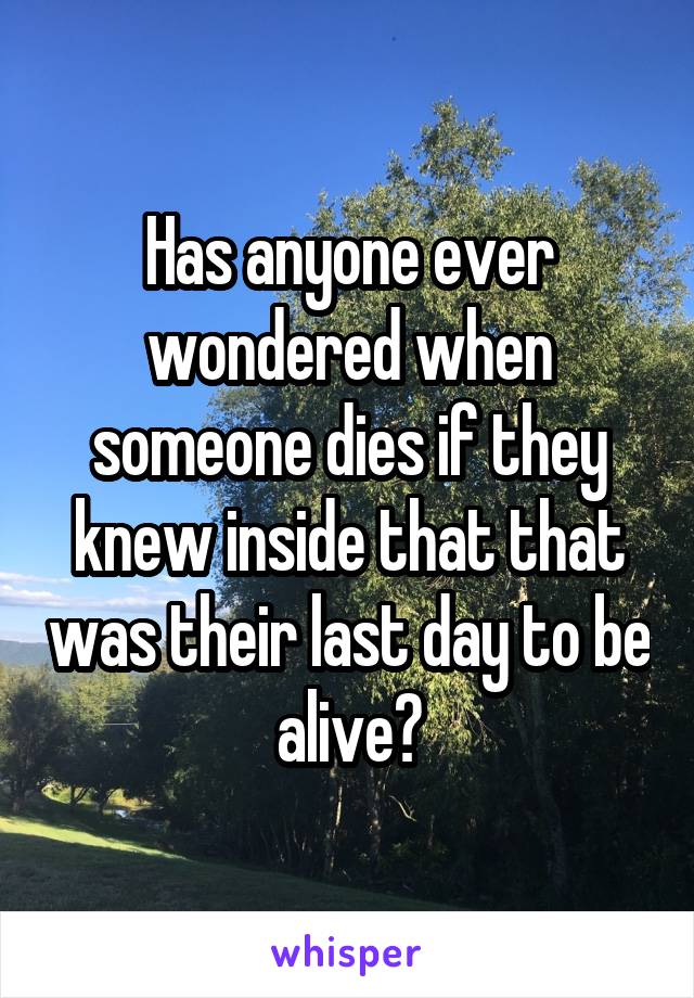 Has anyone ever wondered when someone dies if they knew inside that that was their last day to be alive?