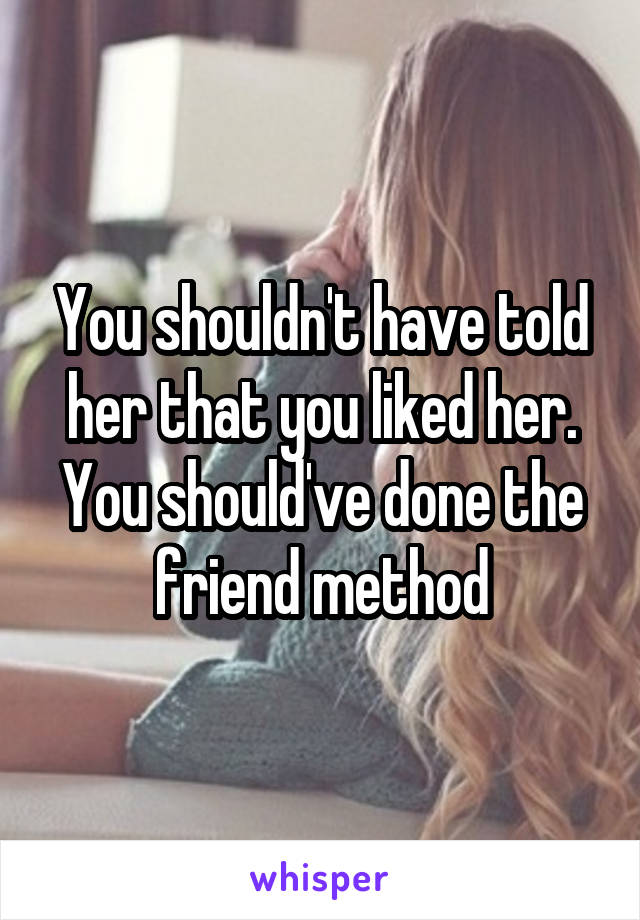 You shouldn't have told her that you liked her. You should've done the friend method