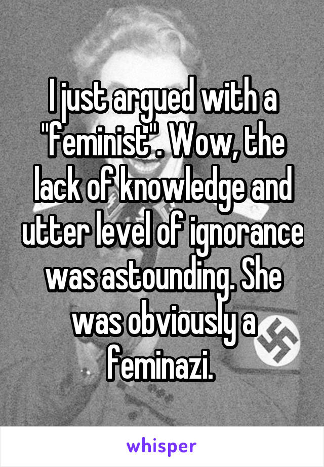 I just argued with a "feminist". Wow, the lack of knowledge and utter level of ignorance was astounding. She was obviously a feminazi. 