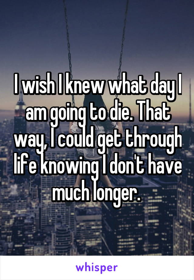I wish I knew what day I am going to die. That way, I could get through life knowing I don't have much longer. 