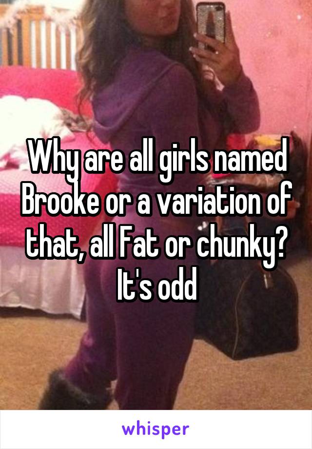 Why are all girls named Brooke or a variation of that, all Fat or chunky?
It's odd