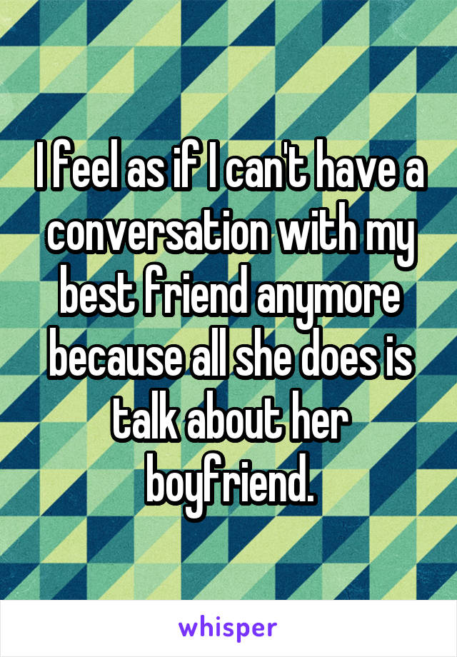 I feel as if I can't have a conversation with my best friend anymore because all she does is talk about her boyfriend.