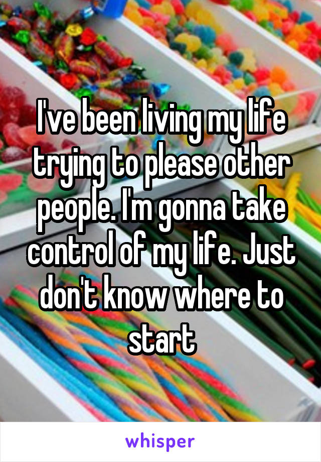 I've been living my life trying to please other people. I'm gonna take control of my life. Just don't know where to start