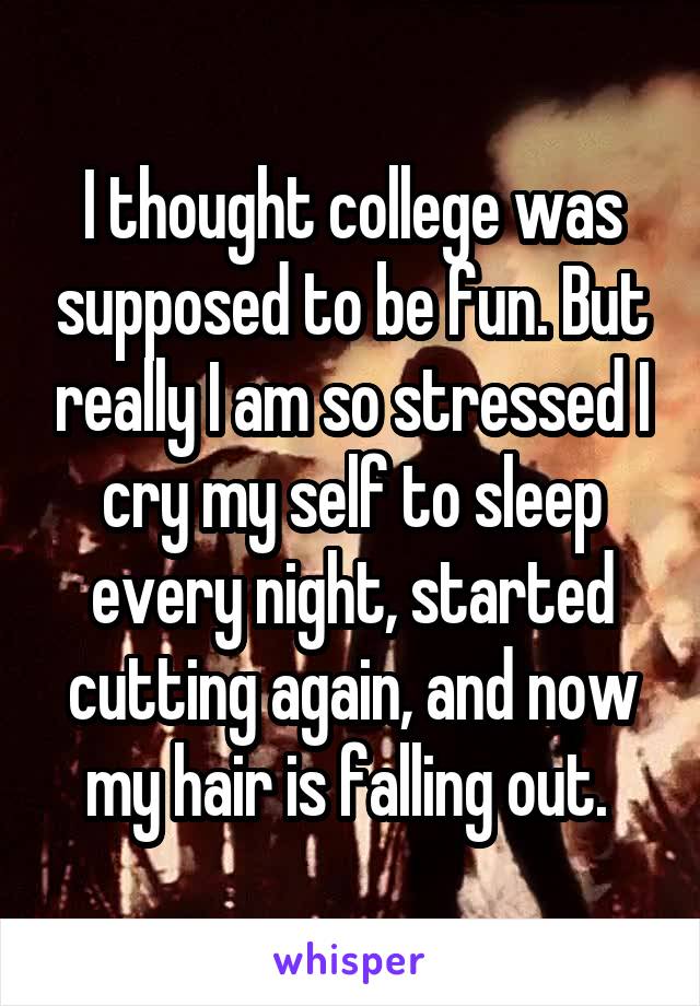 I thought college was supposed to be fun. But really I am so stressed I cry my self to sleep every night, started cutting again, and now my hair is falling out. 