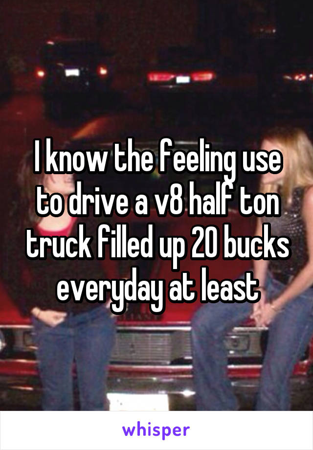 I know the feeling use to drive a v8 half ton truck filled up 20 bucks everyday at least