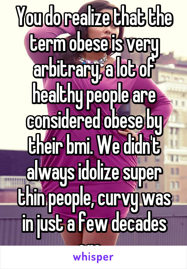 You do realize that the term obese is very arbitrary, a lot of healthy people are considered obese by their bmi. We didn't always idolize super thin people, curvy was in just a few decades ago...